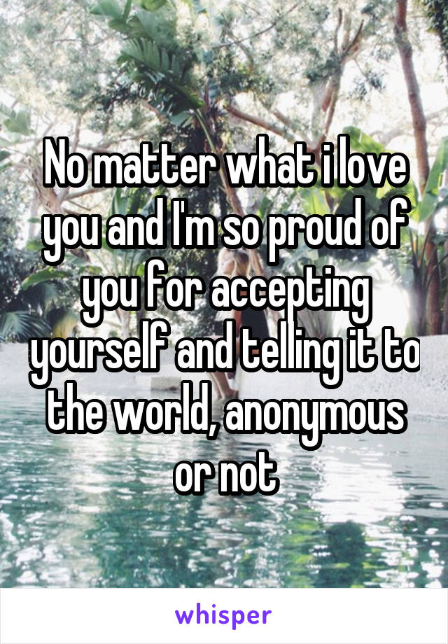 No matter what i love you and I'm so proud of you for accepting yourself and telling it to the world, anonymous or not