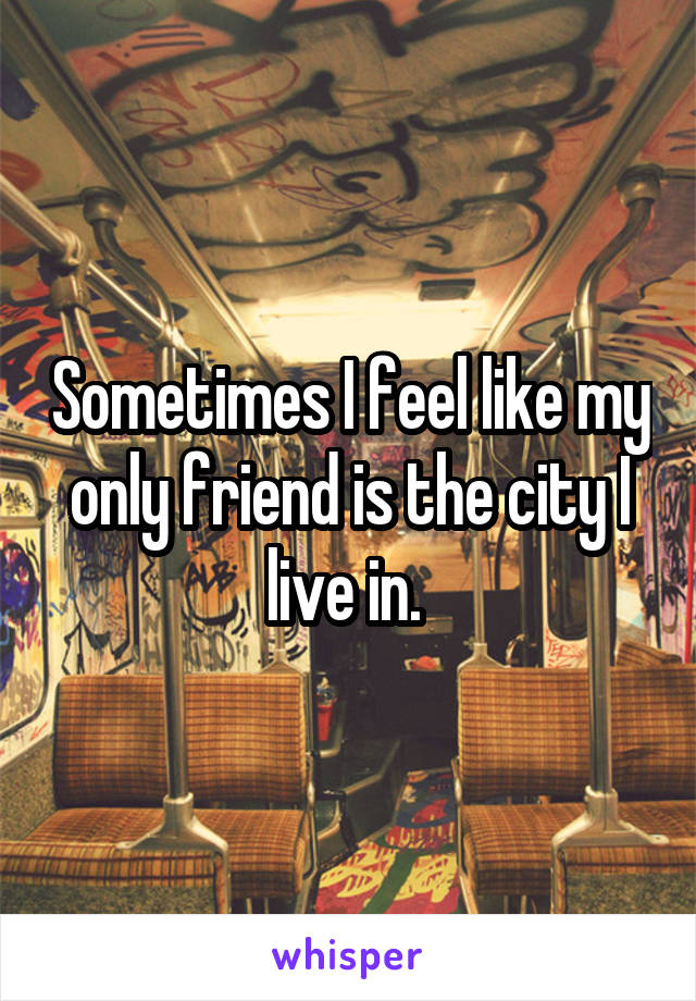 Sometimes I feel like my only friend is the city I live in. 