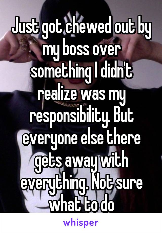 Just got chewed out by my boss over something I didn't realize was my responsibility. But everyone else there gets away with everything. Not sure what to do