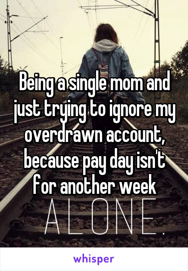 Being a single mom and just trying to ignore my overdrawn account, because pay day isn't for another week