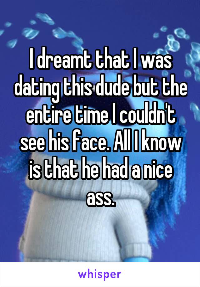 I dreamt that I was dating this dude but the entire time I couldn't see his face. All I know is that he had a nice ass.

