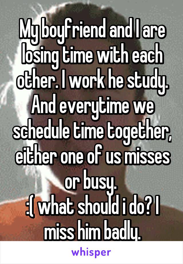 My boyfriend and I are losing time with each other. I work he study. And everytime we schedule time together, either one of us misses or busy. 
:( what should i do? I miss him badly.