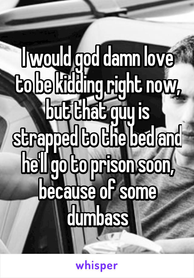 I would god damn love to be kidding right now, but that guy is strapped to the bed and he'll go to prison soon, because of some dumbass