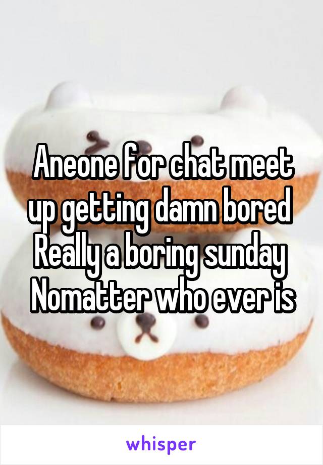 Aneone for chat meet up getting damn bored 
Really a boring sunday 
Nomatter who ever is