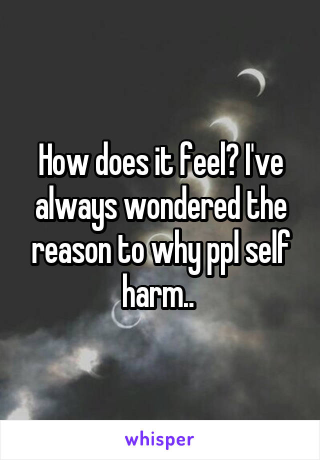 How does it feel? I've always wondered the reason to why ppl self harm.. 