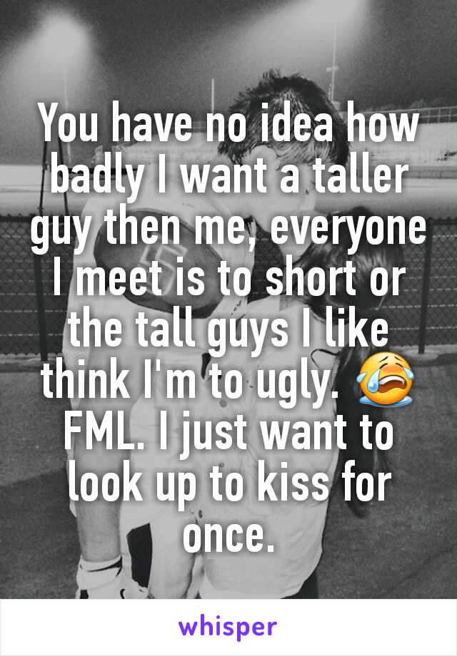 You have no idea how badly I want a taller guy then me, everyone I meet is to short or the tall guys I like think I'm to ugly. 😭 FML. I just want to look up to kiss for once.
