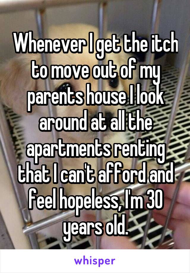 Whenever I get the itch to move out of my parents house I look around at all the apartments renting that I can't afford and feel hopeless, I'm 30 years old.