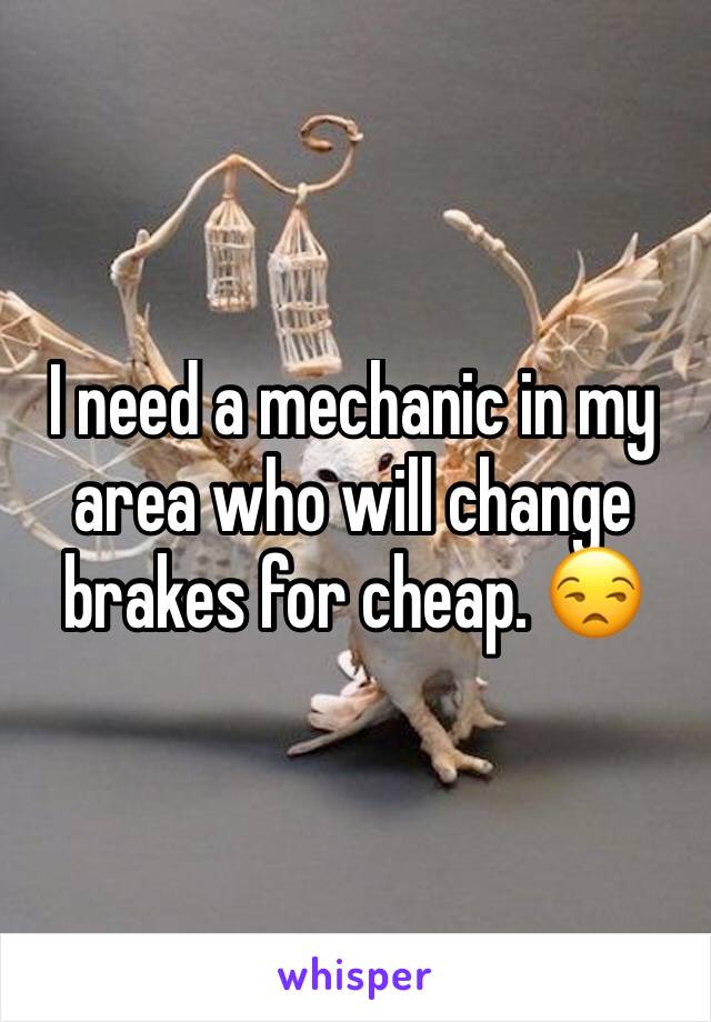 I need a mechanic in my area who will change brakes for cheap. 😒