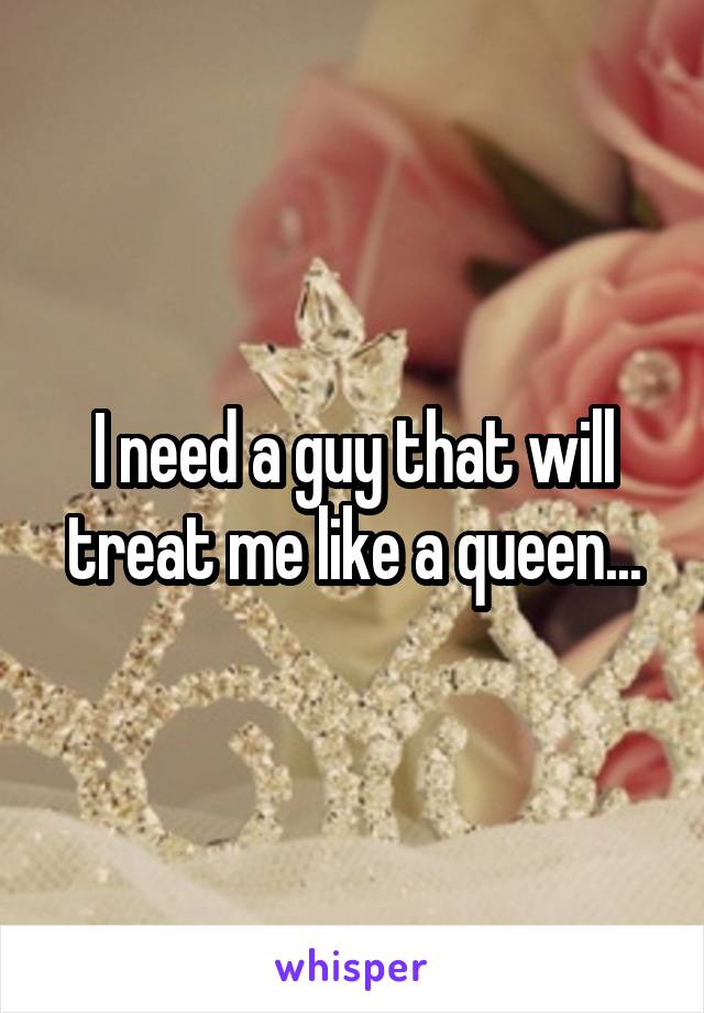 I need a guy that will treat me like a queen...