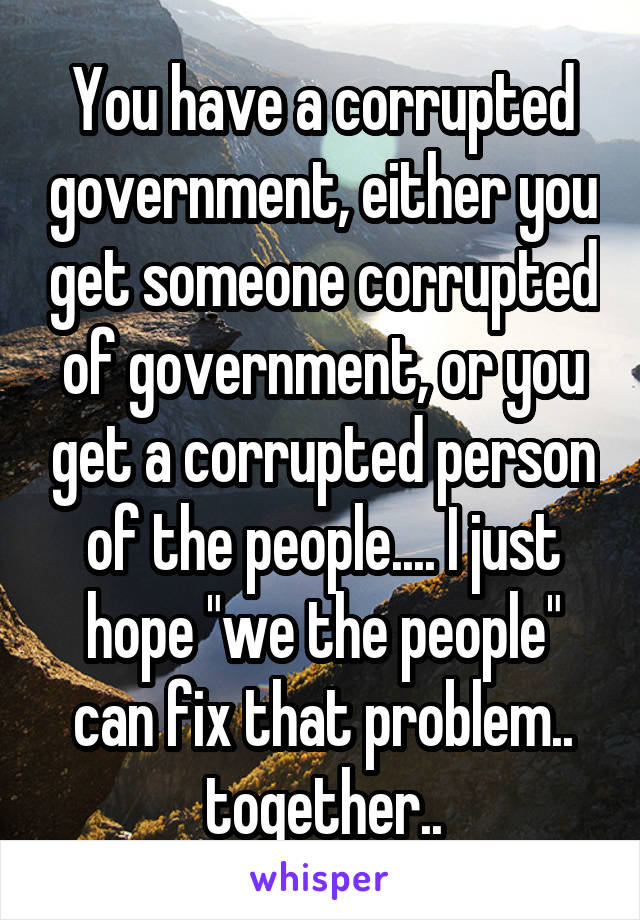 You have a corrupted government, either you get someone corrupted of government, or you get a corrupted person of the people.... I just hope "we the people" can fix that problem.. together..