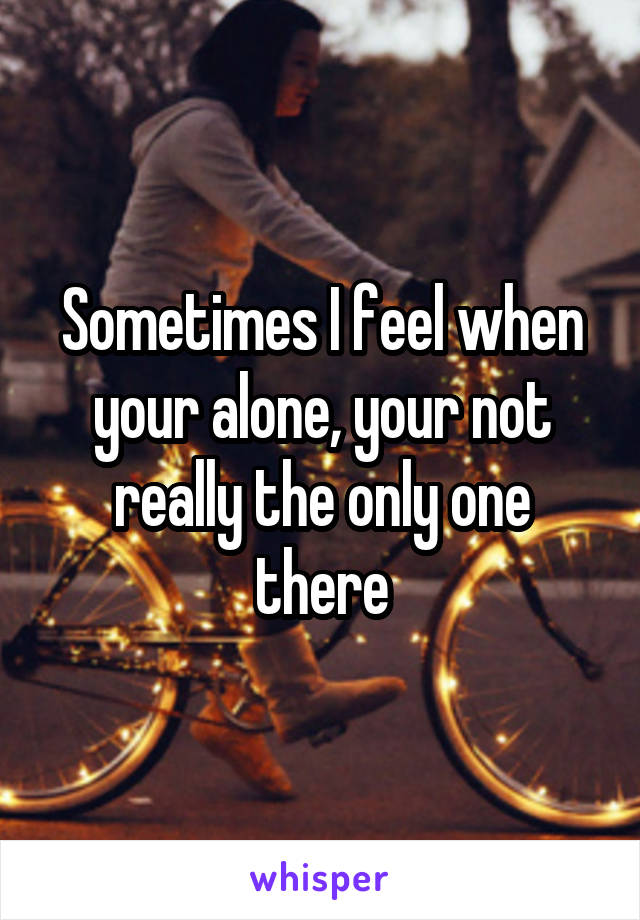 Sometimes I feel when your alone, your not really the only one there