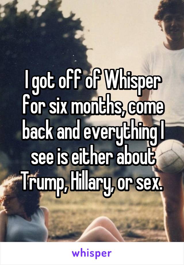 I got off of Whisper for six months, come back and everything I see is either about Trump, Hillary, or sex. 