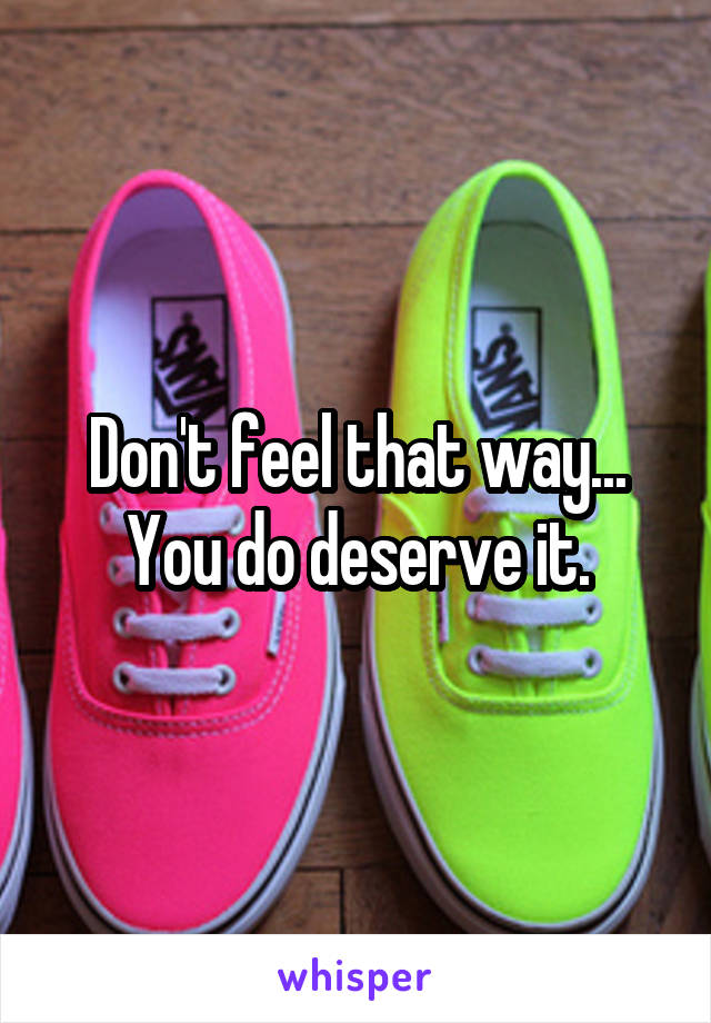 Don't feel that way... You do deserve it.