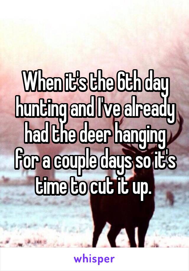 When it's the 6th day hunting and I've already had the deer hanging for a couple days so it's time to cut it up. 