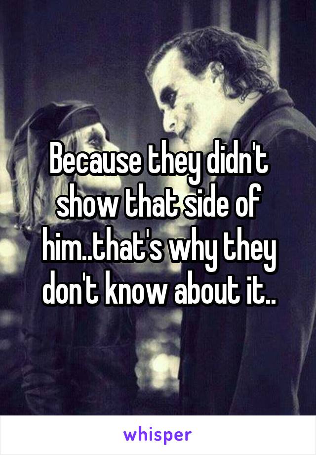 Because they didn't show that side of him..that's why they don't know about it..