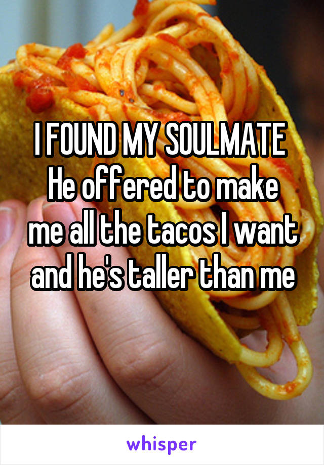 I FOUND MY SOULMATE 
He offered to make me all the tacos I want and he's taller than me
 