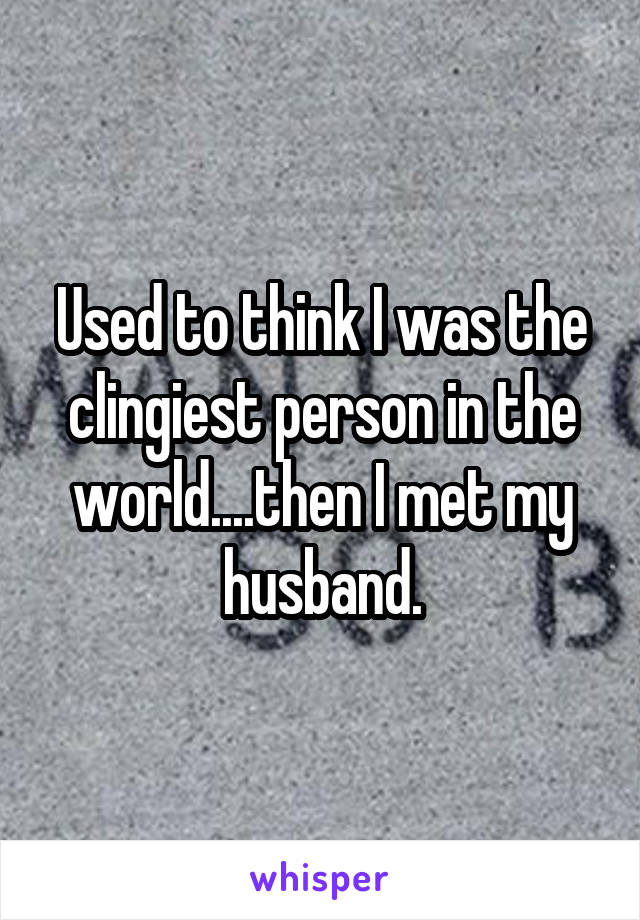 Used to think I was the clingiest person in the world....then I met my husband.