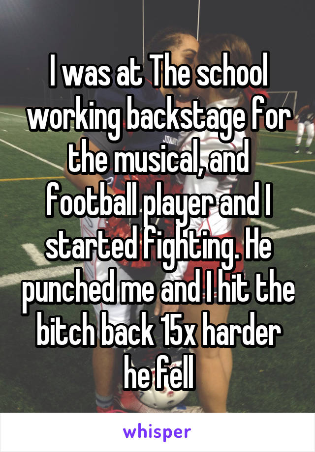 I was at The school working backstage for the musical, and football player and I started fighting. He punched me and I hit the bitch back 15x harder he fell