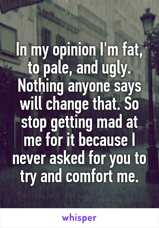 In my opinion I'm fat, to pale, and ugly. Nothing anyone says will change that. So stop getting mad at me for it because I never asked for you to try and comfort me.