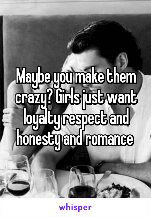 Maybe you make them crazy? Girls just want loyalty respect and honesty and romance 