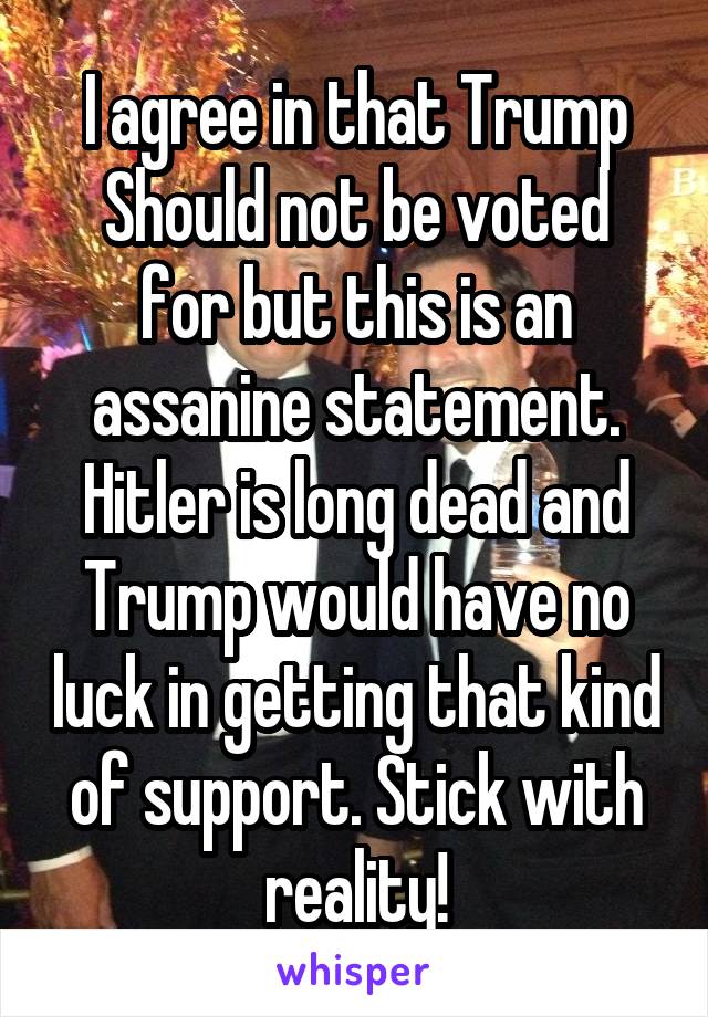 I agree in that Trump
Should not be voted for but this is an assanine statement. Hitler is long dead and Trump would have no luck in getting that kind of support. Stick with reality!