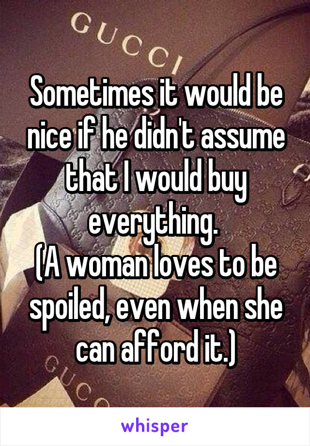 Sometimes it would be nice if he didn't assume that I would buy everything. 
(A woman loves to be spoiled, even when she can afford it.)