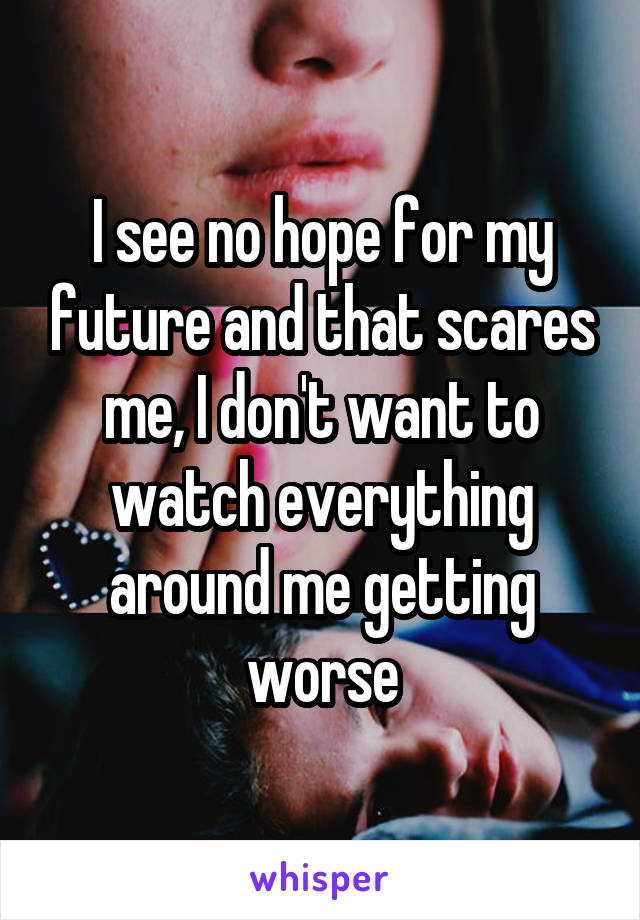 I see no hope for my future and that scares me, I don't want to watch everything around me getting worse