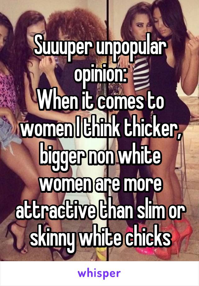 Suuuper unpopular opinion:
When it comes to women I think thicker, bigger non white women are more attractive than slim or skinny white chicks