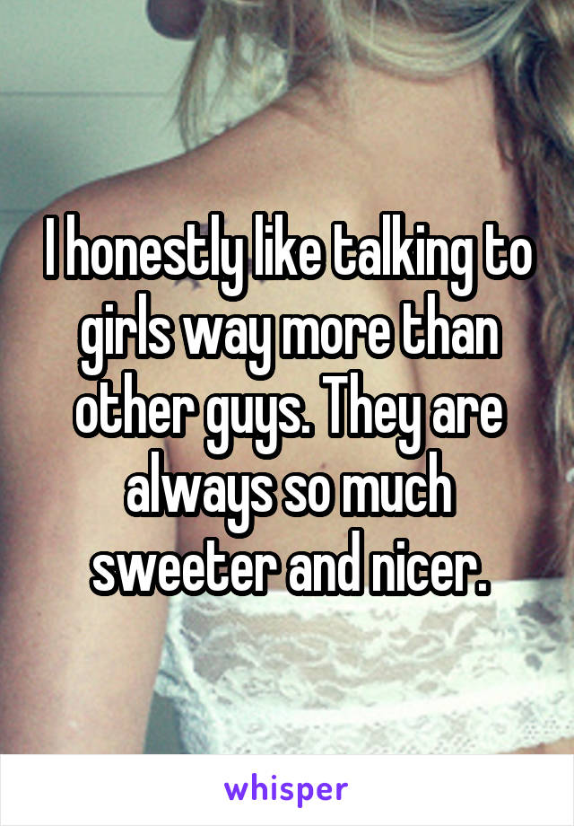 I honestly like talking to girls way more than other guys. They are always so much sweeter and nicer.