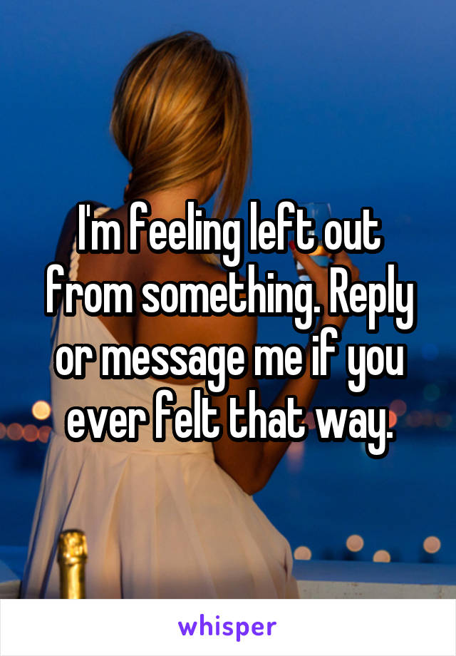 I'm feeling left out from something. Reply or message me if you ever felt that way.