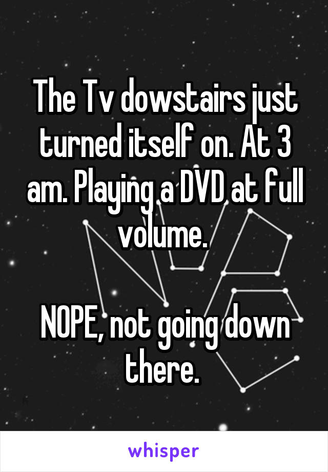 The Tv dowstairs just turned itself on. At 3 am. Playing a DVD at full volume. 

NOPE, not going down there. 