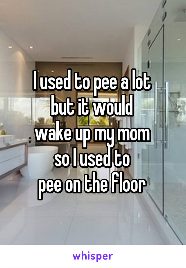 I used to pee a lot 
but it would 
wake up my mom 
so I used to 
pee on the floor 