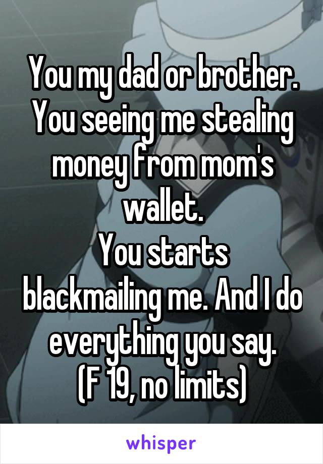 You my dad or brother. You seeing me stealing money from mom's wallet.
You starts blackmailing me. And I do everything you say.
(F 19, no limits)