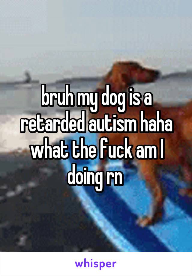 bruh my dog is a retarded autism haha what the fuck am I doing rn 
