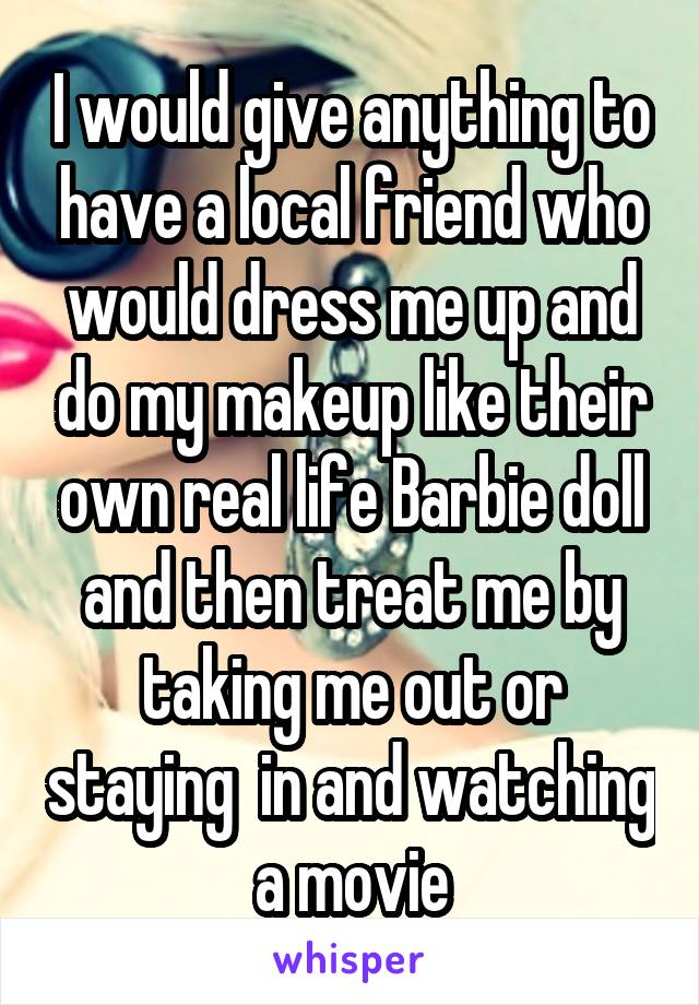 I would give anything to have a local friend who would dress me up and do my makeup like their own real life Barbie doll and then treat me by taking me out or staying  in and watching a movie
