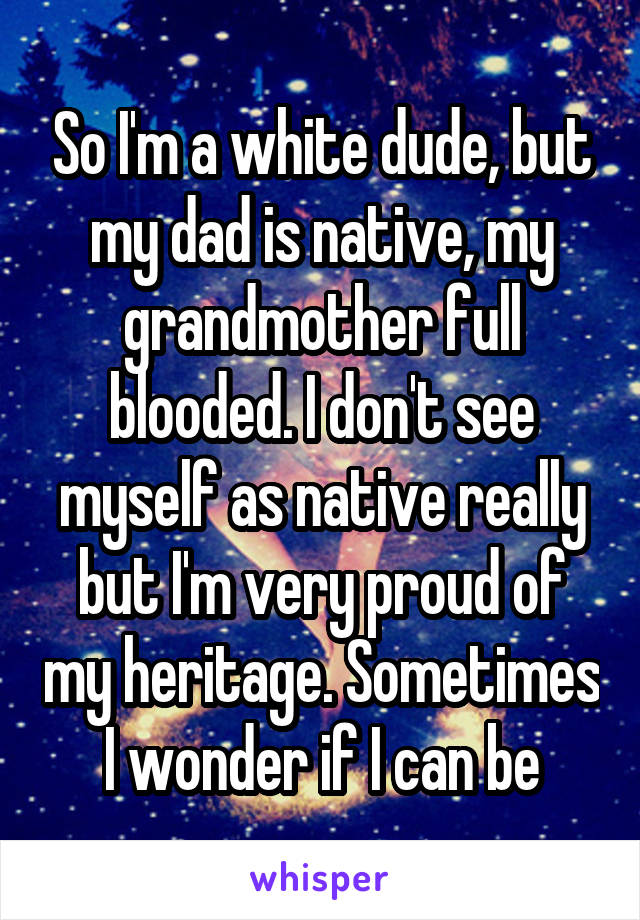 So I'm a white dude, but my dad is native, my grandmother full blooded. I don't see myself as native really but I'm very proud of my heritage. Sometimes I wonder if I can be