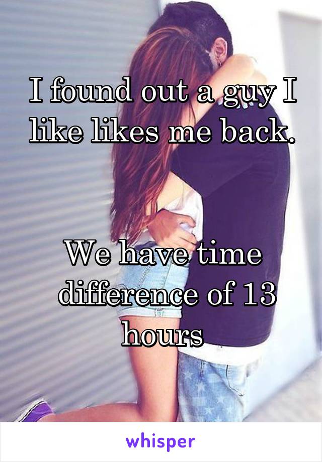 I found out a guy I like likes me back.


We have time
 difference of 13 hours
