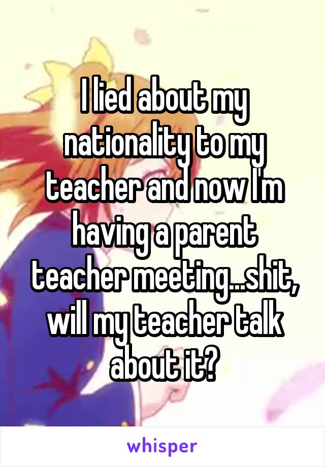 I lied about my nationality to my teacher and now I'm having a parent teacher meeting...shit, will my teacher talk about it?