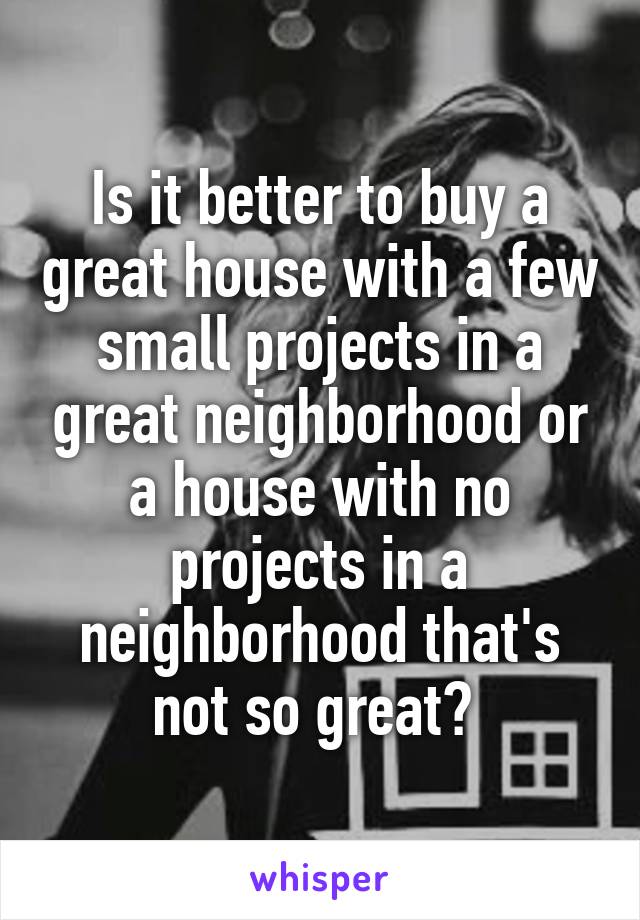 Is it better to buy a great house with a few small projects in a great neighborhood or a house with no projects in a neighborhood that's not so great? 