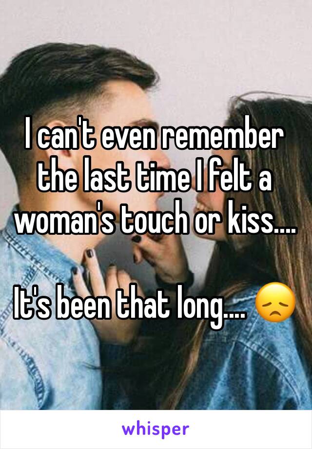 I can't even remember the last time I felt a woman's touch or kiss....

It's been that long.... 😞