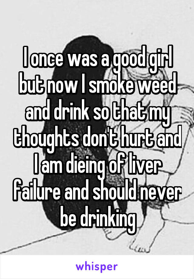 I once was a good girl but now I smoke weed and drink so that my thoughts don't hurt and I am dieing of liver failure and should never be drinking