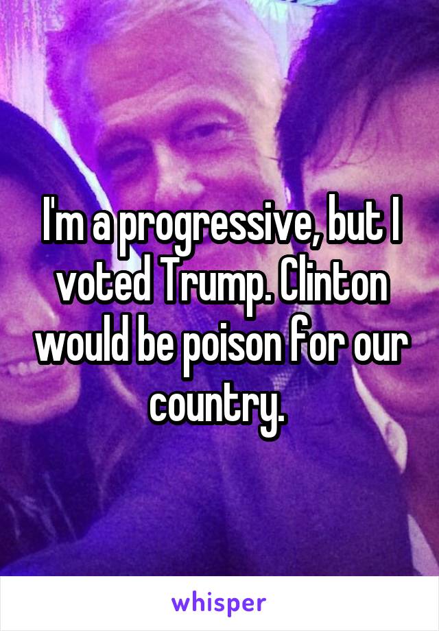 I'm a progressive, but I voted Trump. Clinton would be poison for our country. 