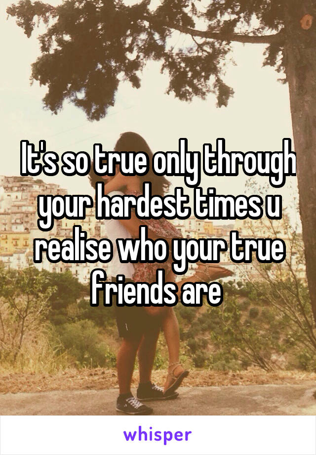 It's so true only through your hardest times u realise who your true friends are 