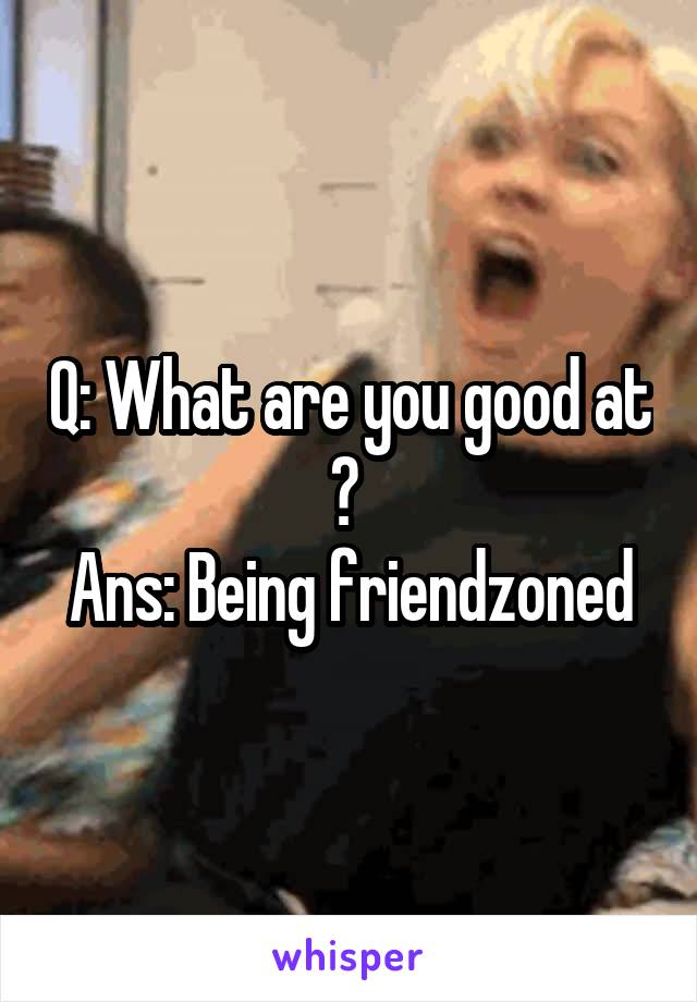 Q: What are you good at ? 
Ans: Being friendzoned