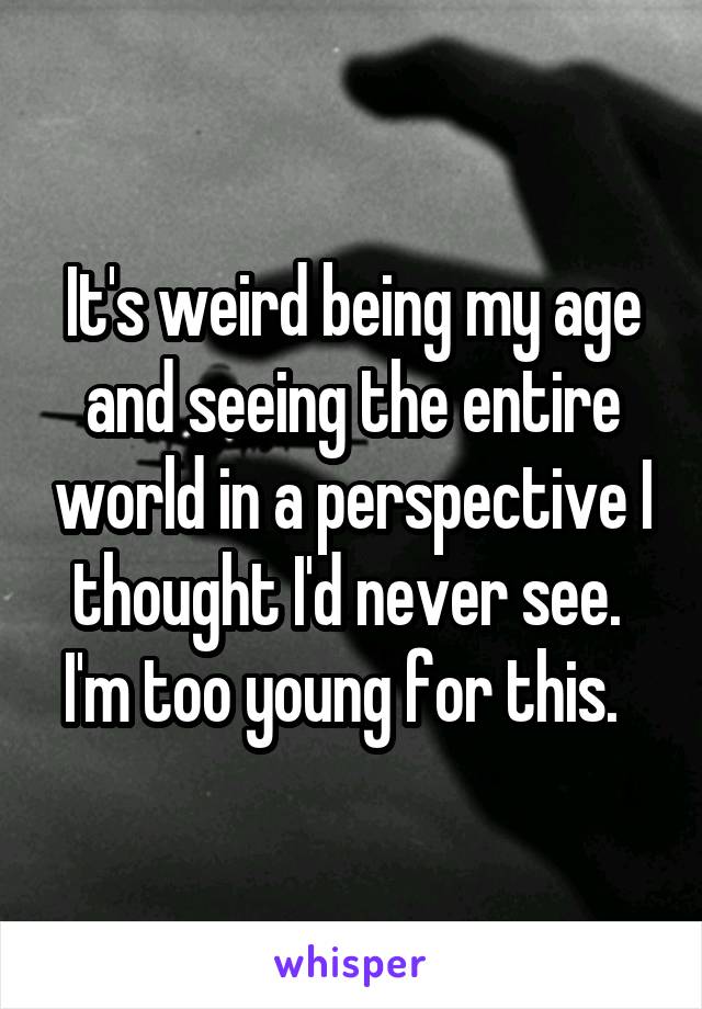 It's weird being my age and seeing the entire world in a perspective I thought I'd never see.  I'm too young for this.  