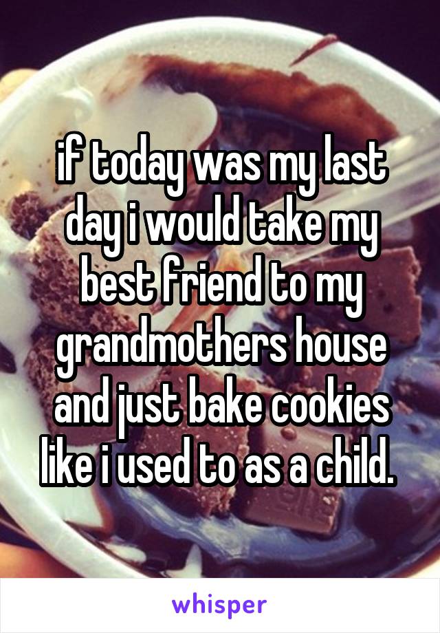 if today was my last day i would take my best friend to my grandmothers house and just bake cookies like i used to as a child. 