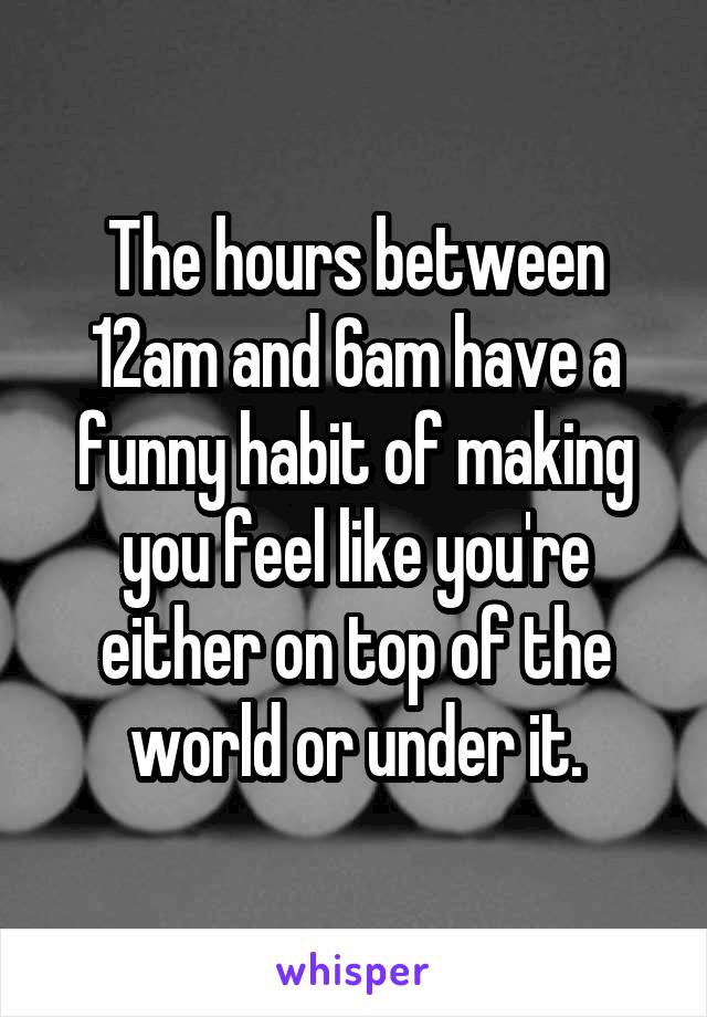 The hours between 12am and 6am have a funny habit of making you feel like you're either on top of the world or under it.