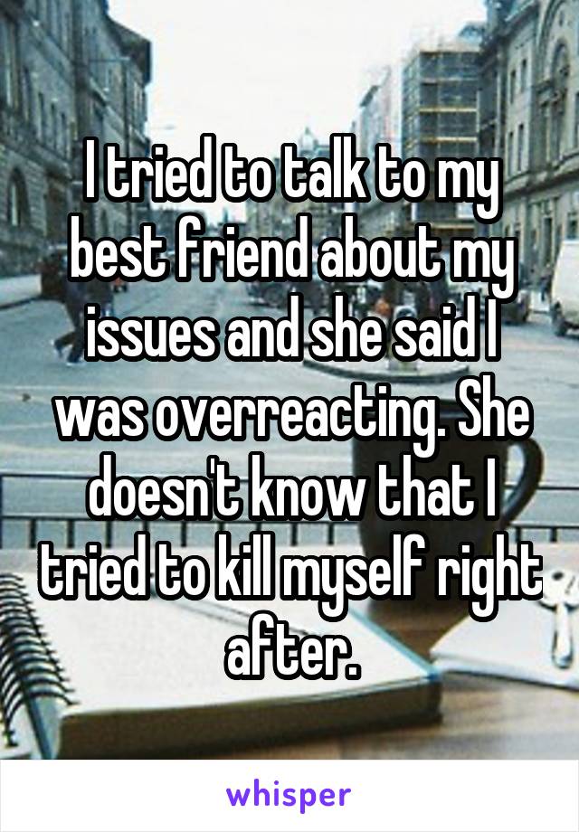 I tried to talk to my best friend about my issues and she said I was overreacting. She doesn't know that I tried to kill myself right after.