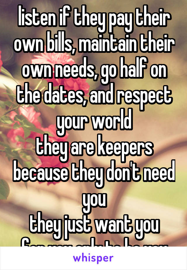 listen if they pay their own bills, maintain their own needs, go half on the dates, and respect your world
they are keepers because they don't need you
they just want you
for you only to be you