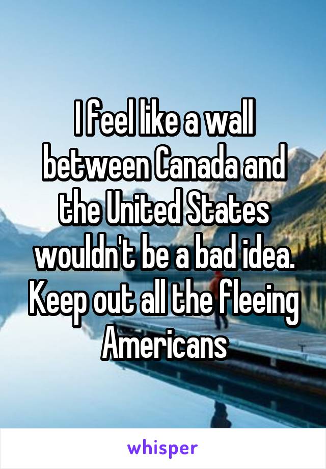 I feel like a wall between Canada and the United States wouldn't be a bad idea. Keep out all the fleeing Americans